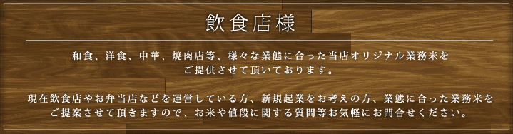飲食店様  和食、洋食、中華、焼肉店等、様々な業態に合った当店オリジナル業務米をご提供させて頂いております。現在飲食店やお弁当店などを運営している方、新規起業をお考えの方、業態に合った業務米をご提案させて頂きますので、お米や値段に関する質問等お気軽にお問合せください。